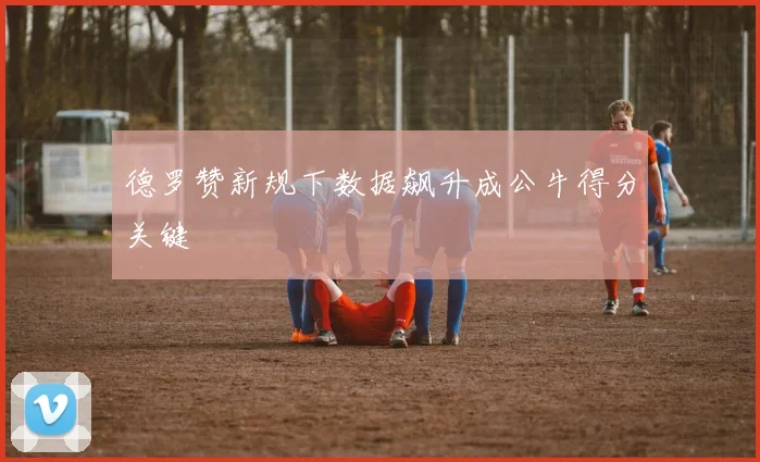 德罗赞新规下数据飙升成公牛得分关键