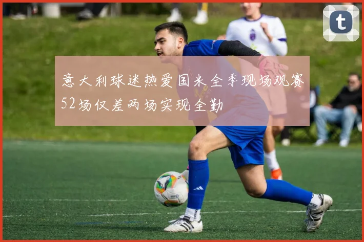 意大利球迷热爱国米全季现场观赛52场仅差两场实现全勤