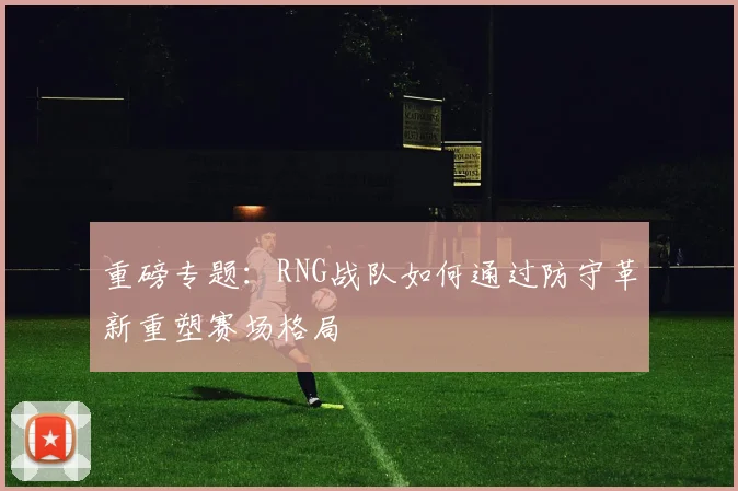 重磅专题：RNG战队如何通过防守革新重塑赛场格局