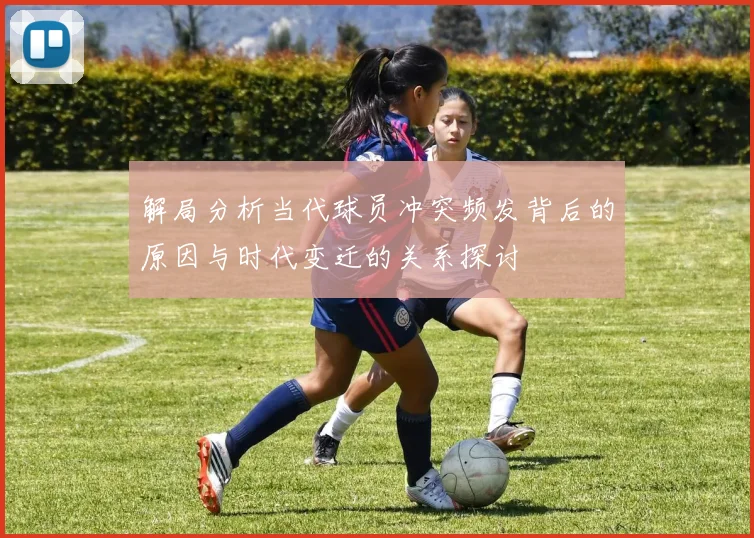 解局分析当代球员冲突频发背后的原因与时代变迁的关系探讨