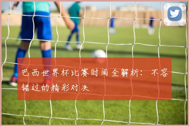 巴西世界杯比赛时间全解析：不容错过的精彩对决