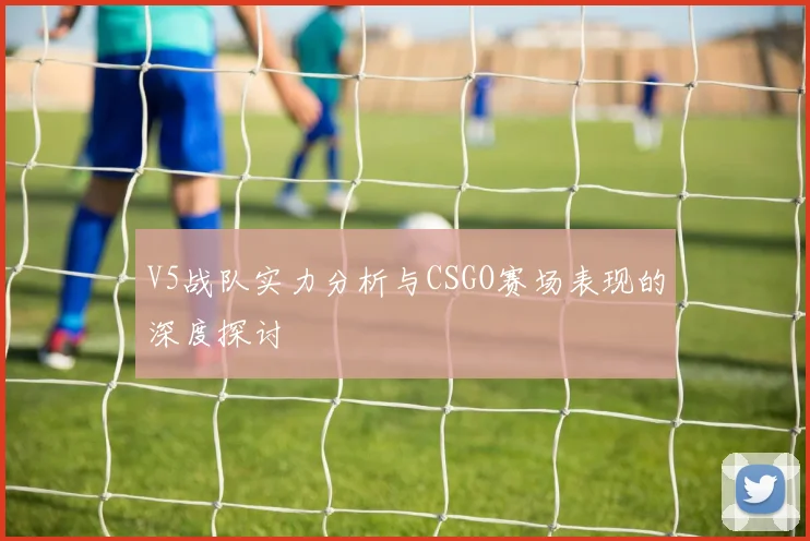 V5战队实力分析与CSGO赛场表现的深度探讨
