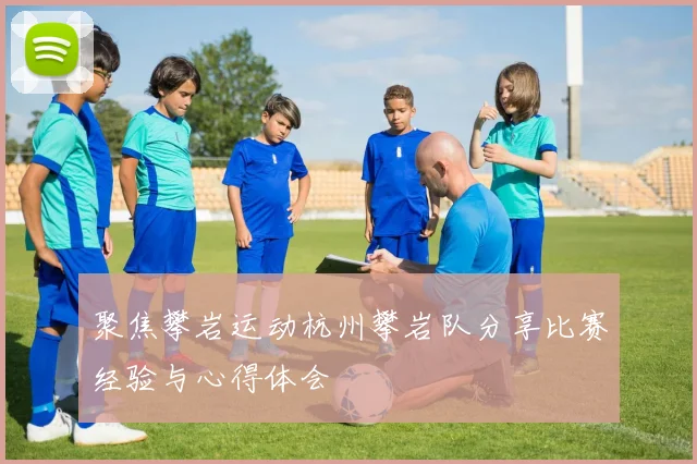 聚焦攀岩运动杭州攀岩队分享比赛经验与心得体会