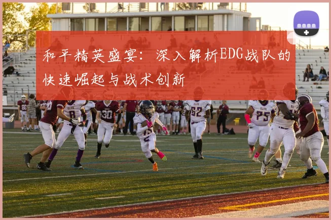 和平精英盛宴：深入解析EDG战队的快速崛起与战术创新