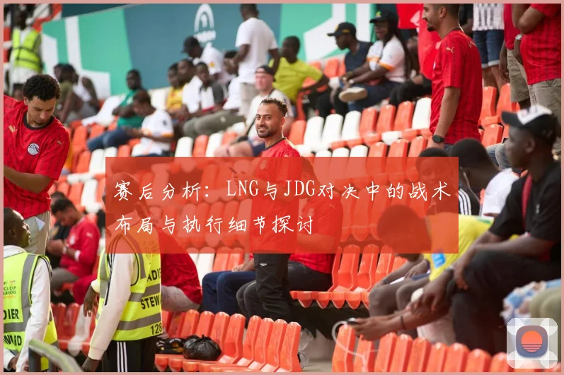 赛后分析：LNG与JDG对决中的战术布局与执行细节探讨