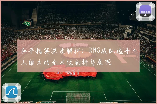 和平精英深度解析：RNG战队选手个人能力的全方位剖析与展现